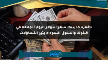 «قفزة جديدة» سعر الدولار اليوم الجمعة في البنوك والسوق السوداء يثير التساؤلات